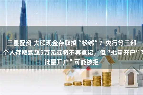 三星配资 大额现金存取拟“松绑”？央行等三部门征言，个人存取款超5万元或将不再登记，但“批量开户”可能被拒