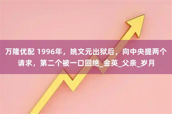 万隆优配 1996年，姚文元出狱后，向中央提两个请求，第二个被一口回绝_金英_父亲_岁月
