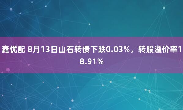 鑫优配 8月13日山石转债下跌0.03%，转股溢价率18.91%