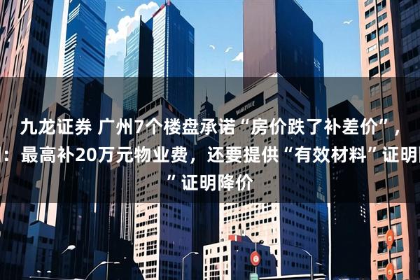 九龙证券 广州7个楼盘承诺“房价跌了补差价”，真相：最高补20万元物业费，还要提供“有效材料”证明降价