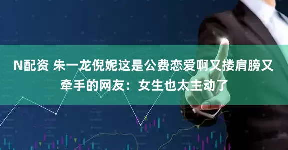 N配资 朱一龙倪妮这是公费恋爱啊又搂肩膀又牵手的网友：女生也太主动了