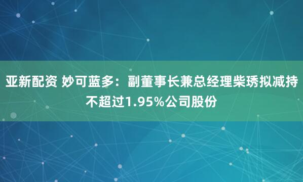 亚新配资 妙可蓝多：副董事长兼总经理柴琇拟减持不超过1.95%公司股份