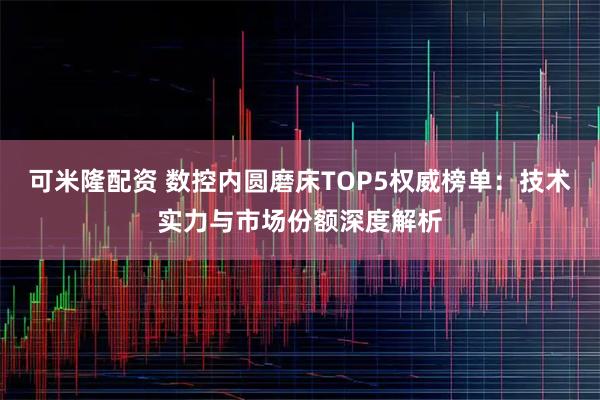 可米隆配资 数控内圆磨床TOP5权威榜单：技术实力与市场份额深度解析