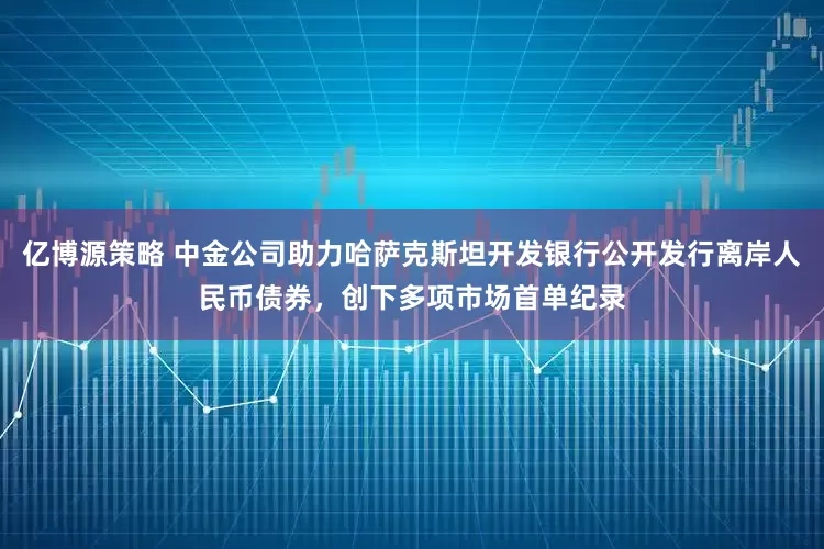 亿博源策略 中金公司助力哈萨克斯坦开发银行公开发行离岸人民币债券，创下多项市场首单纪录
