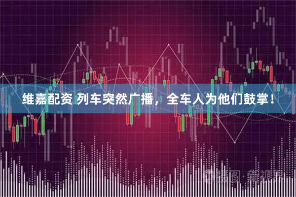 维嘉配资 列车突然广播，全车人为他们鼓掌！