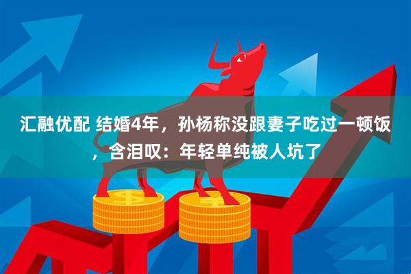 汇融优配 结婚4年，孙杨称没跟妻子吃过一顿饭，含泪叹：年轻单纯被人坑了