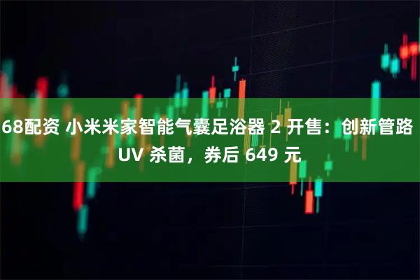 68配资 小米米家智能气囊足浴器 2 开售：创新管路 UV 杀菌，券后 649 元