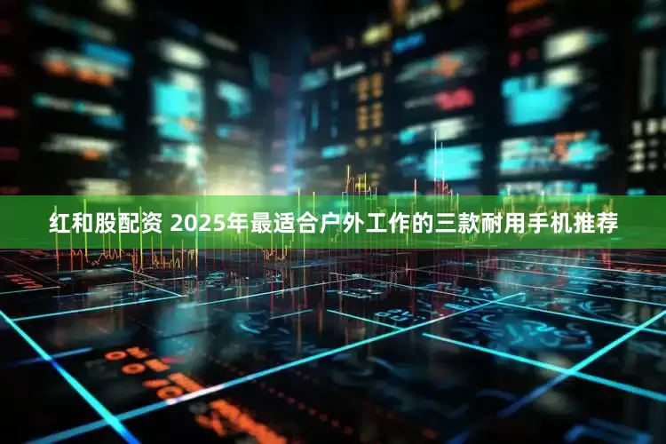 红和股配资 2025年最适合户外工作的三款耐用手机推荐