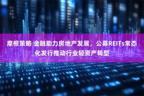 摩根策略 金融助力房地产发展，公募REITs常态化发行推动行业轻资产转型