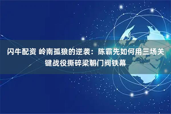闪牛配资 岭南孤狼的逆袭：陈霸先如何用三场关键战役撕碎梁朝门阀铁幕