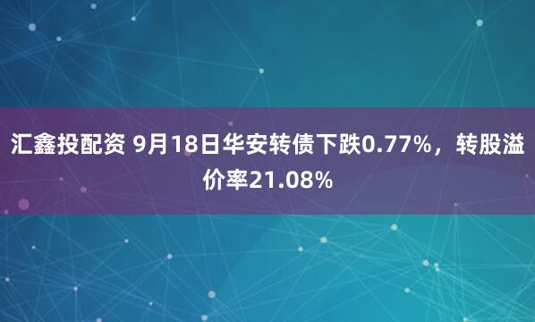 汇鑫投配资 9月18日华安转债下跌0.77%，转股溢价率21.08%