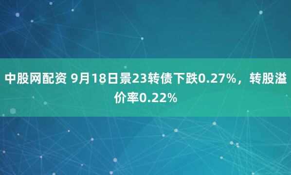 中股网配资 9月18日景23转债下跌0.27%，转股溢价率0.22%