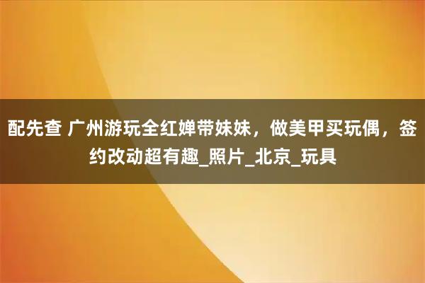 配先查 广州游玩全红婵带妹妹，做美甲买玩偶，签约改动超有趣_照片_北京_玩具