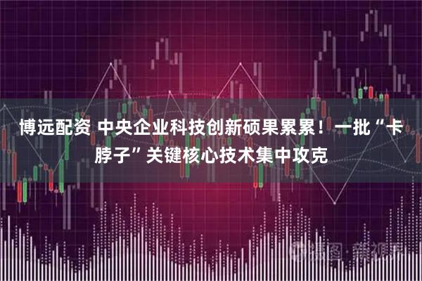 博远配资 中央企业科技创新硕果累累！一批“卡脖子”关键核心技术集中攻克
