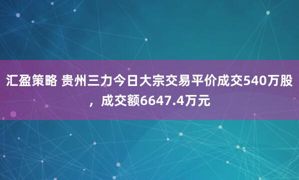 汇盈策略 贵州三力今日大宗交易平价成交540万股，成交额6647.4万元