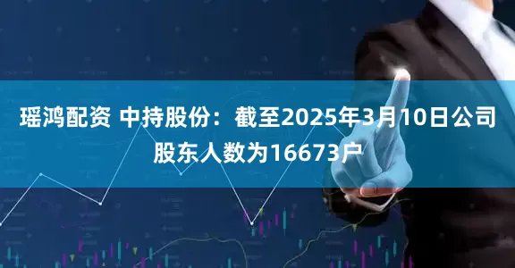瑶鸿配资 中持股份：截至2025年3月10日公司股东人数为16673户
