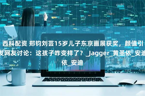 西科配资 郑钧刘芸15岁儿子东京画展获奖，颜值引发网友讨论：这孩子咋变样了？_Jagger_黄圣依_安迪