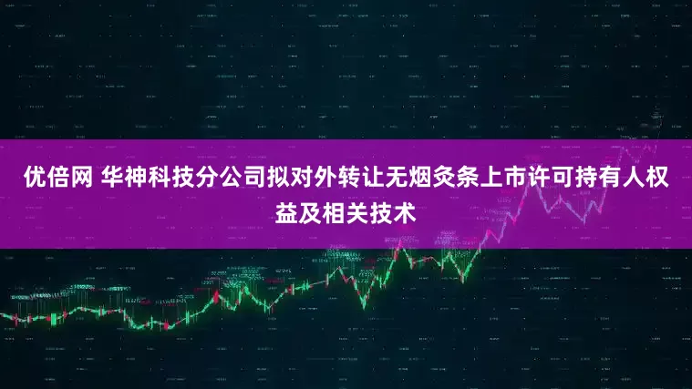 优倍网 华神科技分公司拟对外转让无烟灸条上市许可持有人权益及相关技术